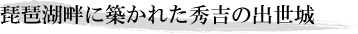 琵琶湖畔に築かれた秀吉の出世城