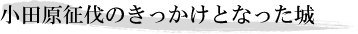 小田原征伐のきっかけとなった城