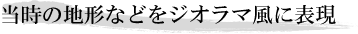 当時の地形などをジオラマ風に表現