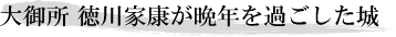大御所 徳川家康が晩年を過ごした城